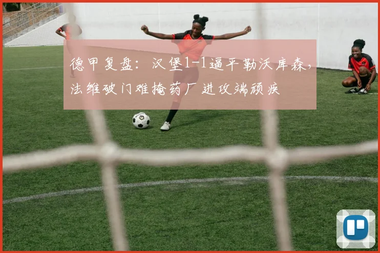 德甲复盘:汉堡1-1逼平勒沃库森,法维破门难掩药厂进攻端顽疾