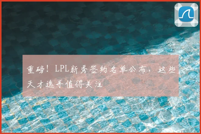 重磅！LPL新秀签约名单公布，这些天才选手值得关注