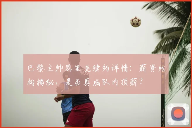巴黎主帅恩里克续约详情:薪资结构揭秘,是否真成队内顶薪?