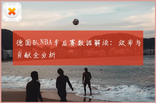 德国队NBA季后赛数据解读：效率与贡献全分析