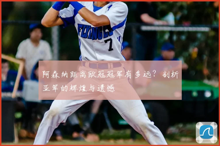 阿森纳距离欧冠冠军有多远？剖析亚军的辉煌与遗憾