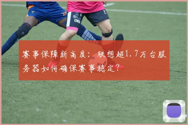 赛事保障新高度：联想超1.7万台服务器如何确保赛事稳定？