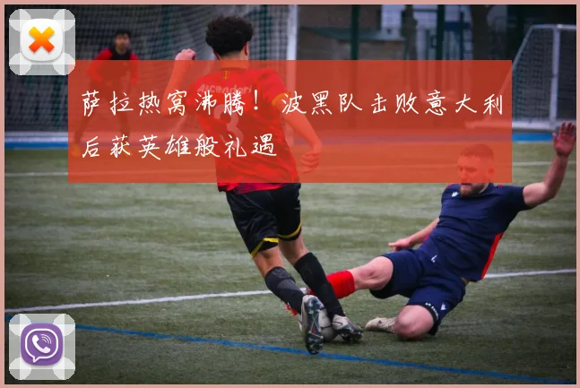 萨拉热窝沸腾！波黑队击败意大利后获英雄般礼遇