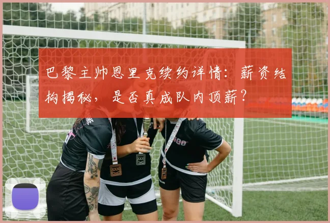 巴黎主帅恩里克续约详情:薪资结构揭秘,是否真成队内顶薪?