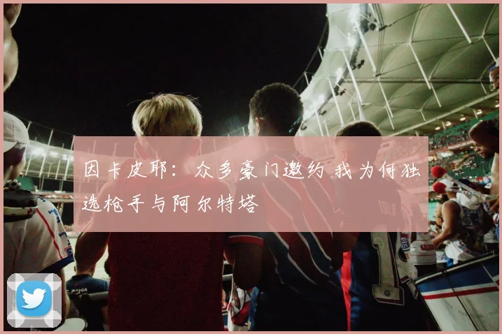 因卡皮耶：众多豪门邀约 我为何独选枪手与阿尔特塔