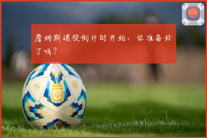詹姆斯退役倒计时开始，你准备好了吗？