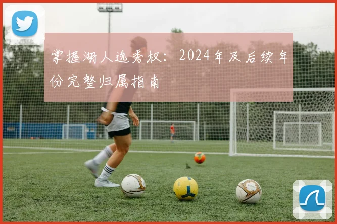 掌握湖人选秀权:2024年及后续年份完整归属指南