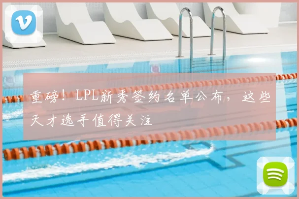 重磅!LPL新秀签约名单公布,这些天才选手值得关注